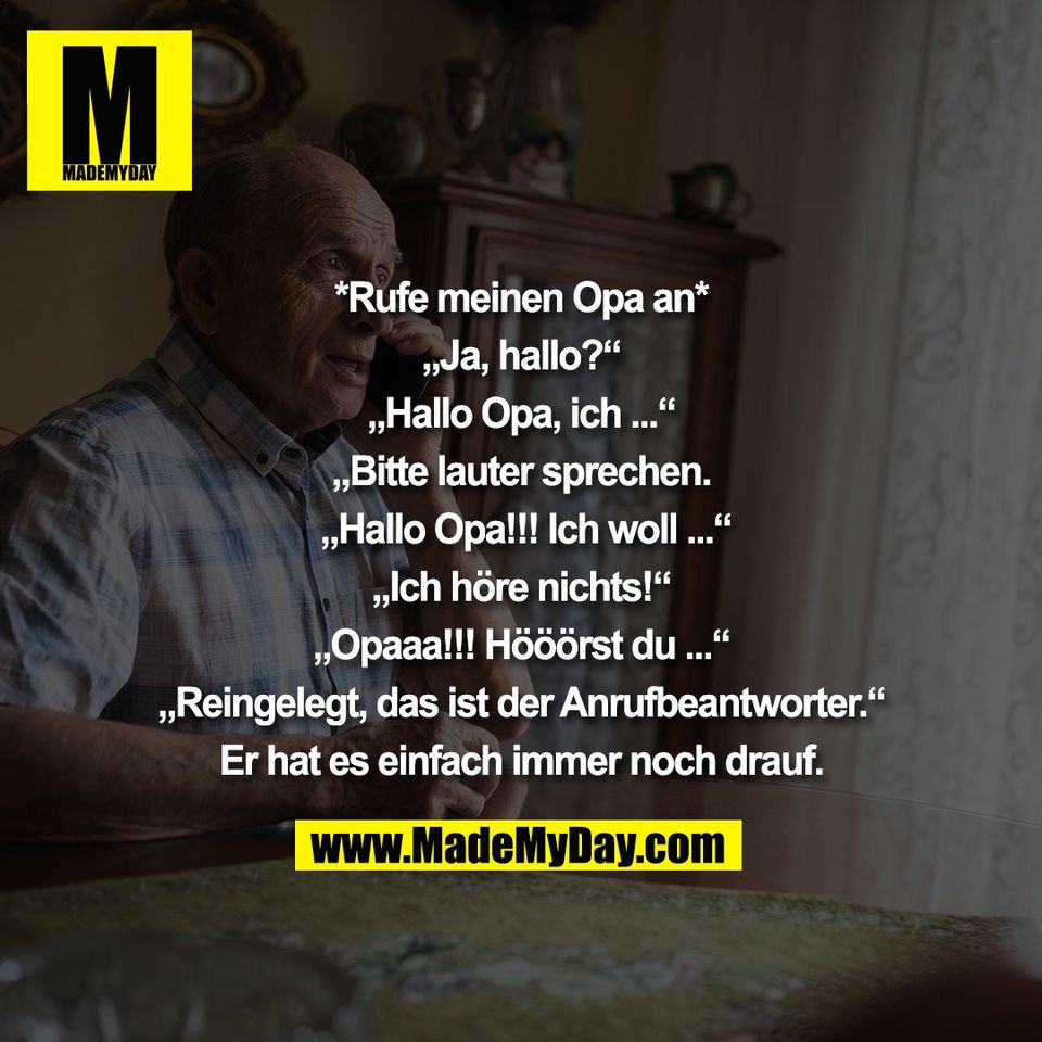 *Rufe meinen Opa an*<br />
<br />
„Ja, hallo?“<br />
<br />
„Hallo Opa, ich ...“<br />
<br />
„Bitte lauter sprechen.<br />
<br />
 „Hallo Opa!!! Ich woll ...“<br />
<br />
„Ich höre nichts!“<br />
<br />
„Opaaa!!! Hööörst du ...“<br />
<br />
„Reingelegt, das ist der Anrufbeantworter.“<br />
<br />
Er hat es einfach immer noch drauf.