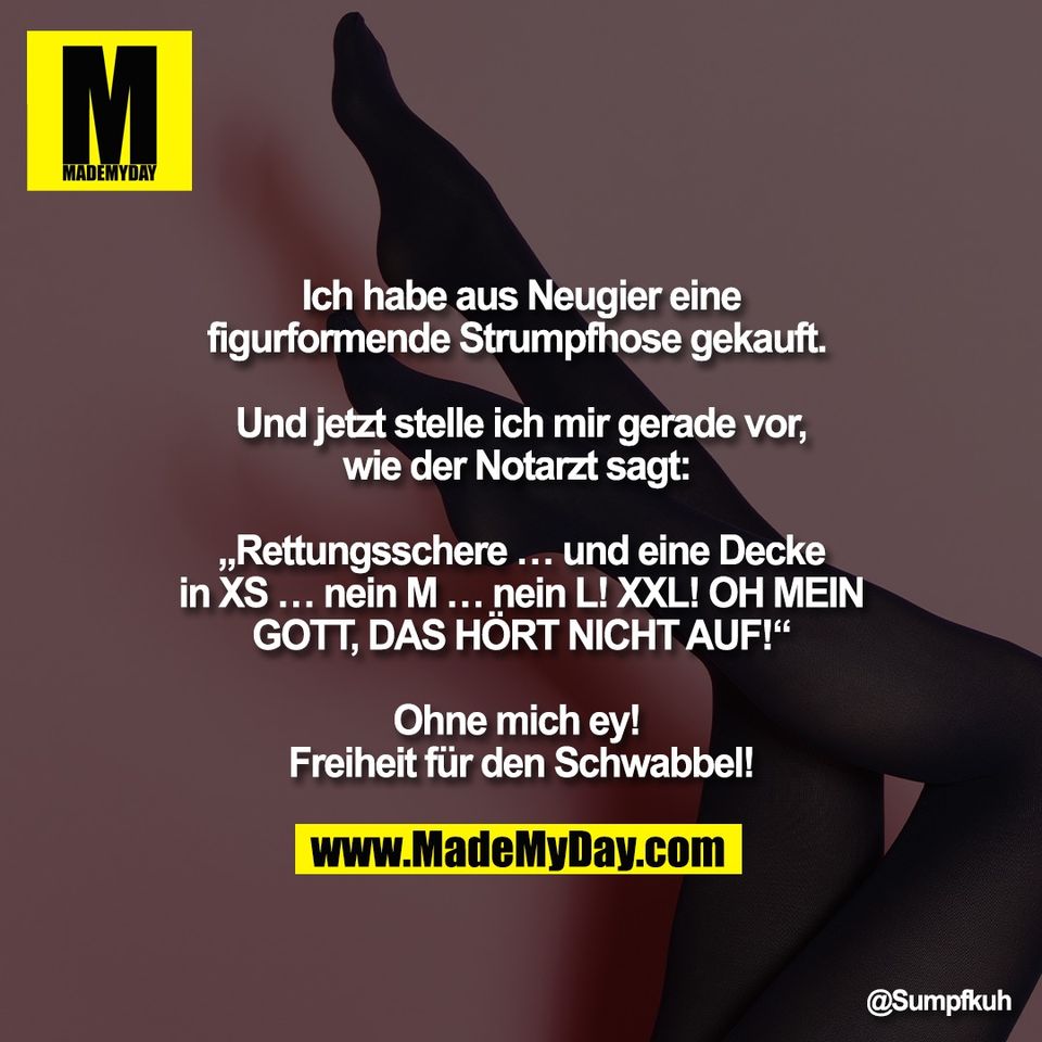 Ich habe aus Neugier eine<br />
figurformende Strumpfhose gekauft. <br />
<br />
Und jetzt stelle ich mir gerade vor,<br />
wie der Notarzt sagt: <br />
<br />
„Rettungsschere … und eine Decke<br />
in XS … nein M … nein L! XXL! OH MEIN<br />
GOTT, DAS HÖRT NICHT AUF!“<br />
<br />
Ohne mich ey! <br />
Freiheit für den Schwabbel!