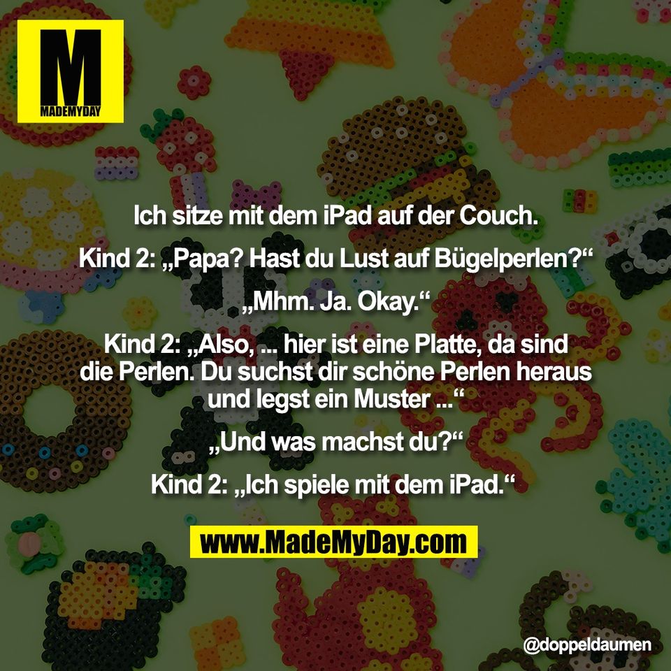 Ich sitze mit dem iPad auf der Couch.<br />
<br />
Kind 2: „Papa? Hast du Lust auf Bügelperlen?“<br />
<br />
„Mhm. Ja. Okay.“<br />
<br />
Kind 2: „Also, ... hier ist eine Platte, da sind<br />
die Perlen. Du suchst dir schöne Perlen heraus<br />
und legst ein Muster ...“<br />
<br />
„Und was machst du?“<br />
<br />
Kind 2: „Ich spiele mit dem iPad.“