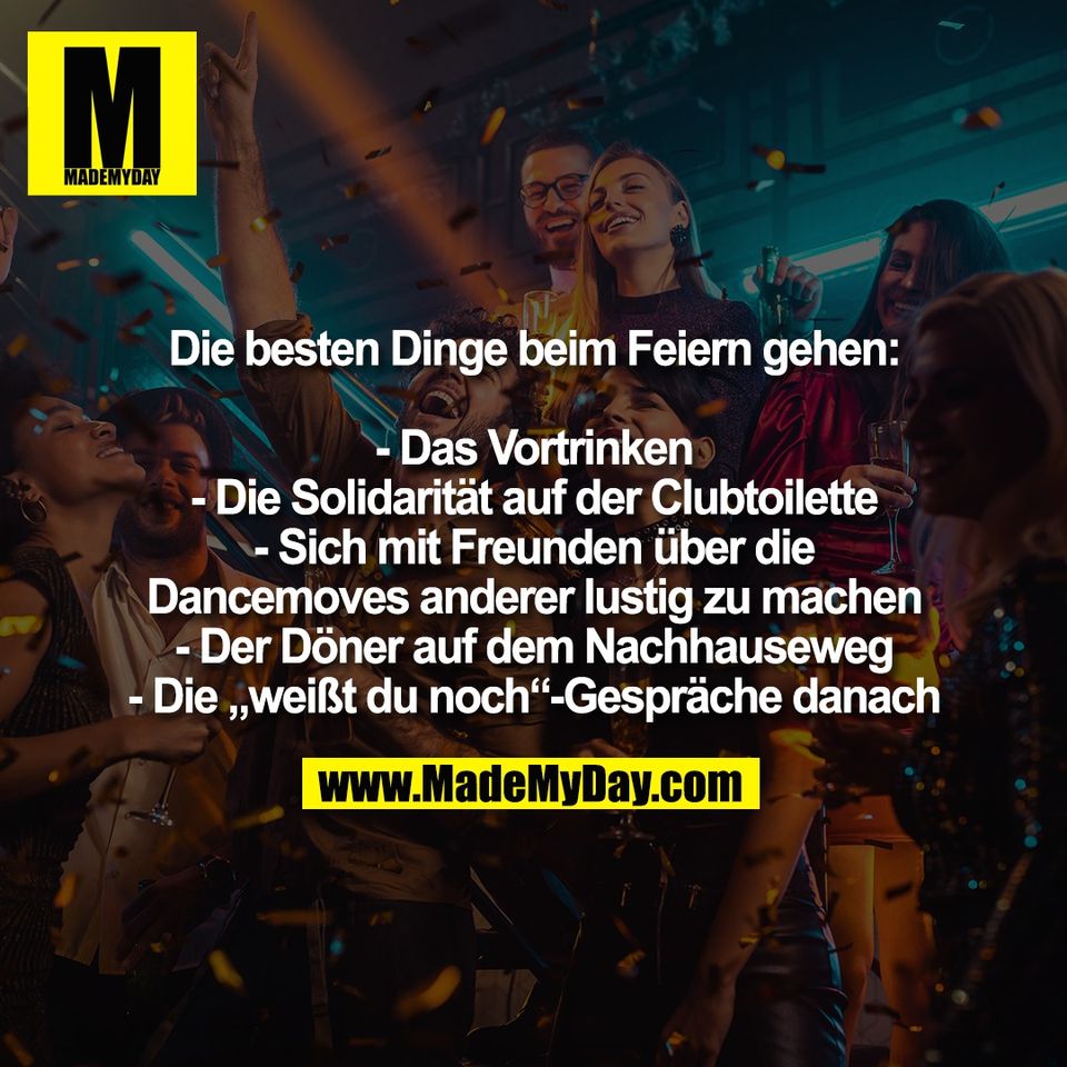 Die besten Dinge beim Feiern gehen:<br />
<br />
- Das Vortrinken<br />
- Die Solidarität auf der Clubtoilette<br />
- Sich mit Freunden über die<br />
Dancemoves anderer lustig zu machen<br />
- Der Döner auf dem Nachhauseweg<br />
- Die „weißt du noch“-Gespräche danach