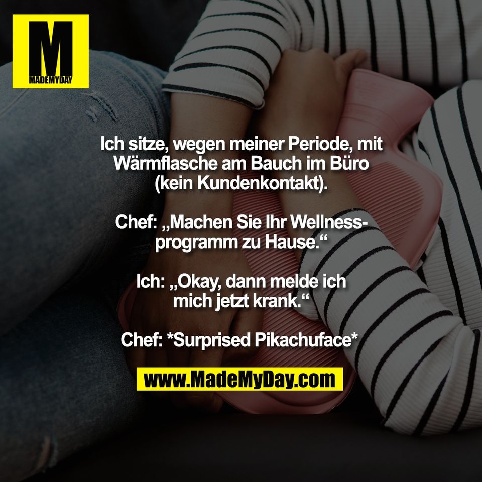 Ich sitze, wegen meiner Periode, mit<br />
Wärmflasche am Bauch im Büro<br />
(kein Kundenkontakt).<br />
<br />
Chef: „Machen Sie Ihr Wellness-<br />
programm zu Hause.“<br />
<br />
Ich: „Okay, dann melde ich<br />
mich jetzt krank.“<br />
<br />
Chef: *Surprised Pikachuface* 