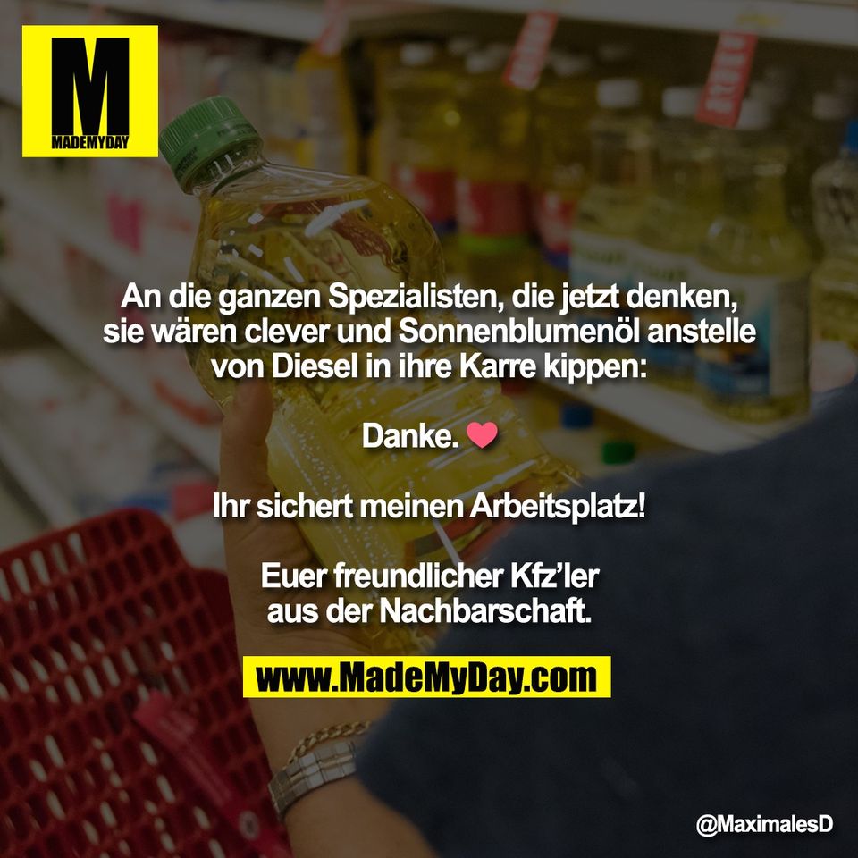 An die ganzen Spezialisten, die jetzt denken,<br />
sie wären clever und Sonnenblumenöl anstelle<br />
von Diesel in ihre Karre kippen:<br />
<br />
Danke. ❤️<br />
<br />
Ihr sichert meinen Arbeitsplatz!<br />
<br />
Euer freundlicher Kfz’ler<br />
aus der Nachbarschaft.