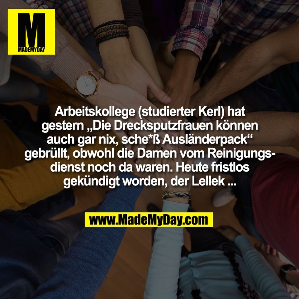 Arbeitskollege (studierter Kerl) hat<br />
gestern „Die Drecksputzfrauen können<br />
auch gar nix, sche*ß Ausländerpack“<br />
gebrüllt, obwohl die Damen vom Reinigungs-<br />
dienst noch da waren. Heute fristlos<br />
gekündigt worden, der Lellek ...