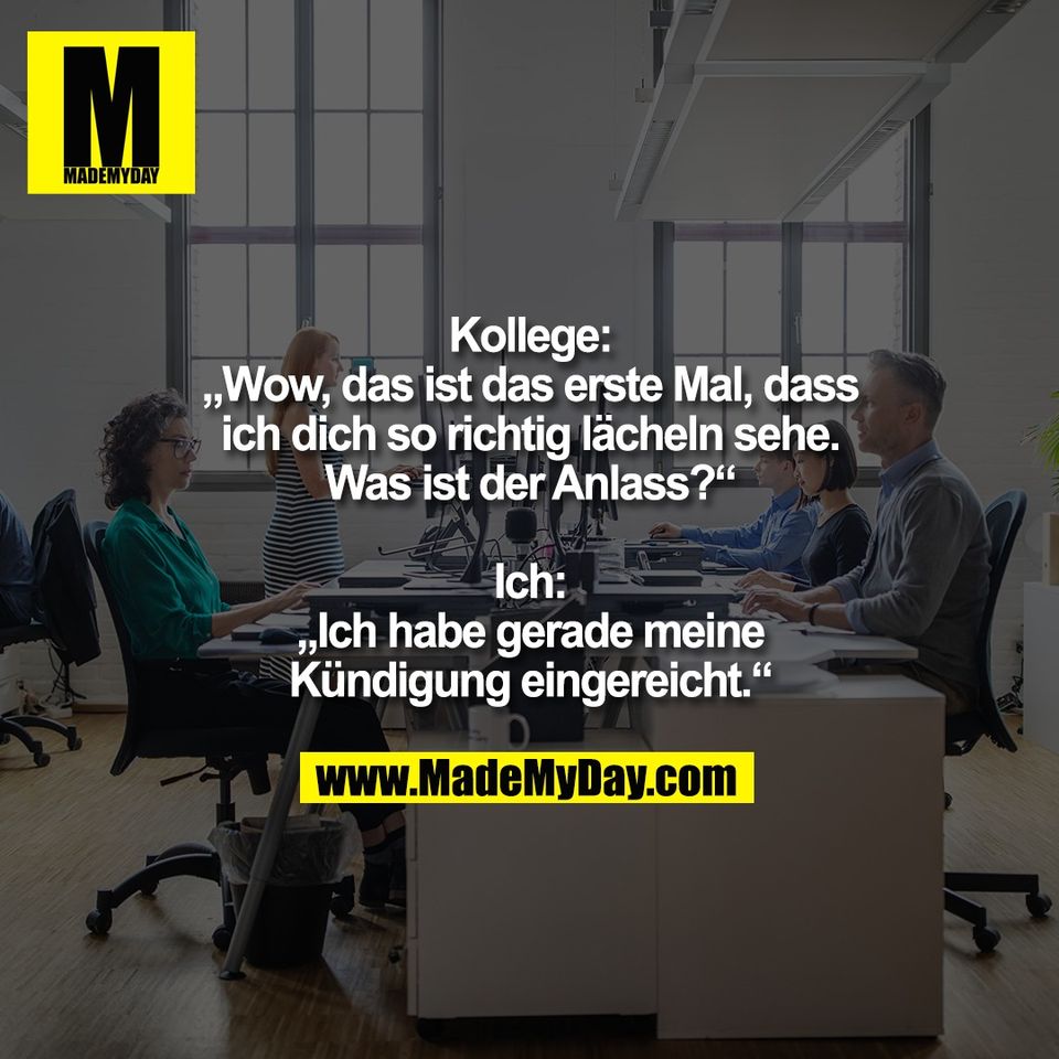 Kollege:<br />
„Wow, das ist das erste Mal, dass<br />
ich dich so richtig lächeln sehe.<br />
Was ist der Anlass?“<br />
<br />
Ich:<br />
„Ich habe gerade meine<br />
Kündigung eingereicht.“