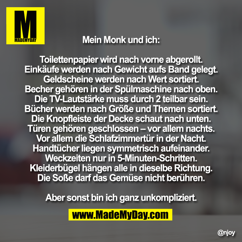 Mein Monk und ich:<br />
<br />
Toilettenpapier wird nach vorne abgerollt.<br />
Einkäufe werden nach Gewicht aufs Band gelegt.<br />
Geldscheine werden nach Wert sortiert.<br />
Becher gehören in der Spülmaschine nach oben.<br />
Die TV-Lautstärke muss durch 2 teilbar sein.<br />
Bücher werden nach Größe und Themen sortiert.<br />
Die Knopfleiste der Decke schaut nach unten.<br />
Türen gehören geschlossen – vor allem nachts.<br />
Vor allem die Schlafzimmertür in der Nacht.<br />
Handtücher liegen symmetrisch aufeinander.<br />
Weckzeiten nur in 5-Minuten-Schritten.<br />
Kleiderbügel hängen alle in dieselbe Richtung.<br />
Die Soße darf das Gemüse nicht berühren.<br />
<br />
Aber sonst bin ich ganz unkompliziert.