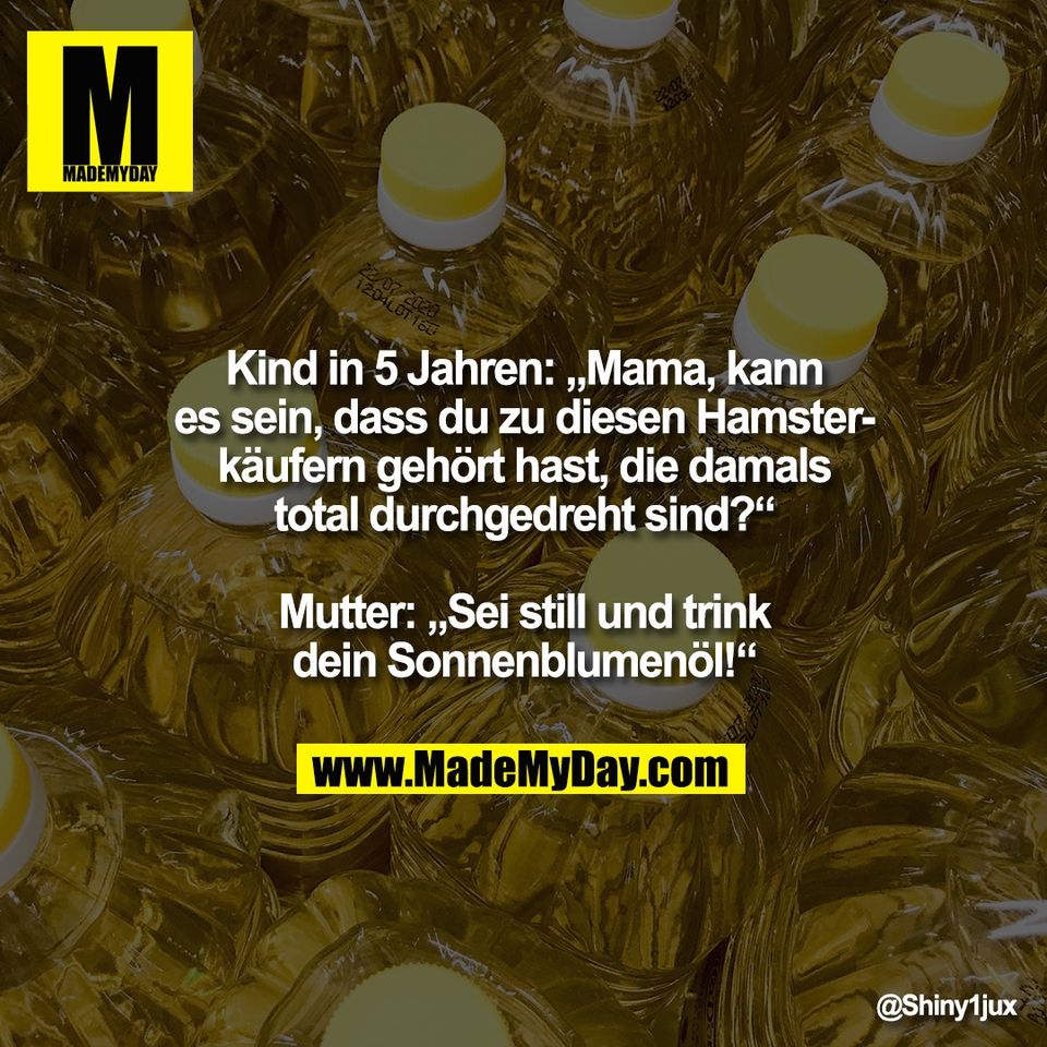 Kind in 5 Jahren: „Mama, kann<br />
es sein, dass du zu diesen Hamster-<br />
käufern gehört hast, die damals<br />
total durchgedreht sind?“<br />
<br />
Mutter: „Sei still und trink<br />
dein Sonnenblumenöl!“