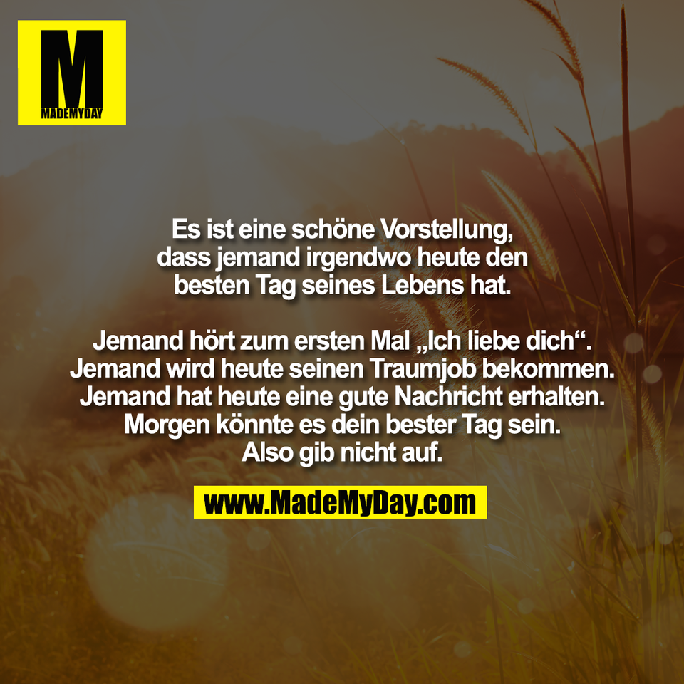 Es ist eine schöne Vorstellung,<br />
dass jemand irgendwo heute den<br />
besten Tag seines Lebens hat.<br />
<br />
Jemand hört zum ersten Mal „Ich liebe dich“.<br />
Jemand wird heute seinen Traumjob bekommen.<br />
Jemand hat heute eine gute Nachricht erhalten.<br />
Morgen könnte es dein bester Tag sein.<br />
Also gib nicht auf.