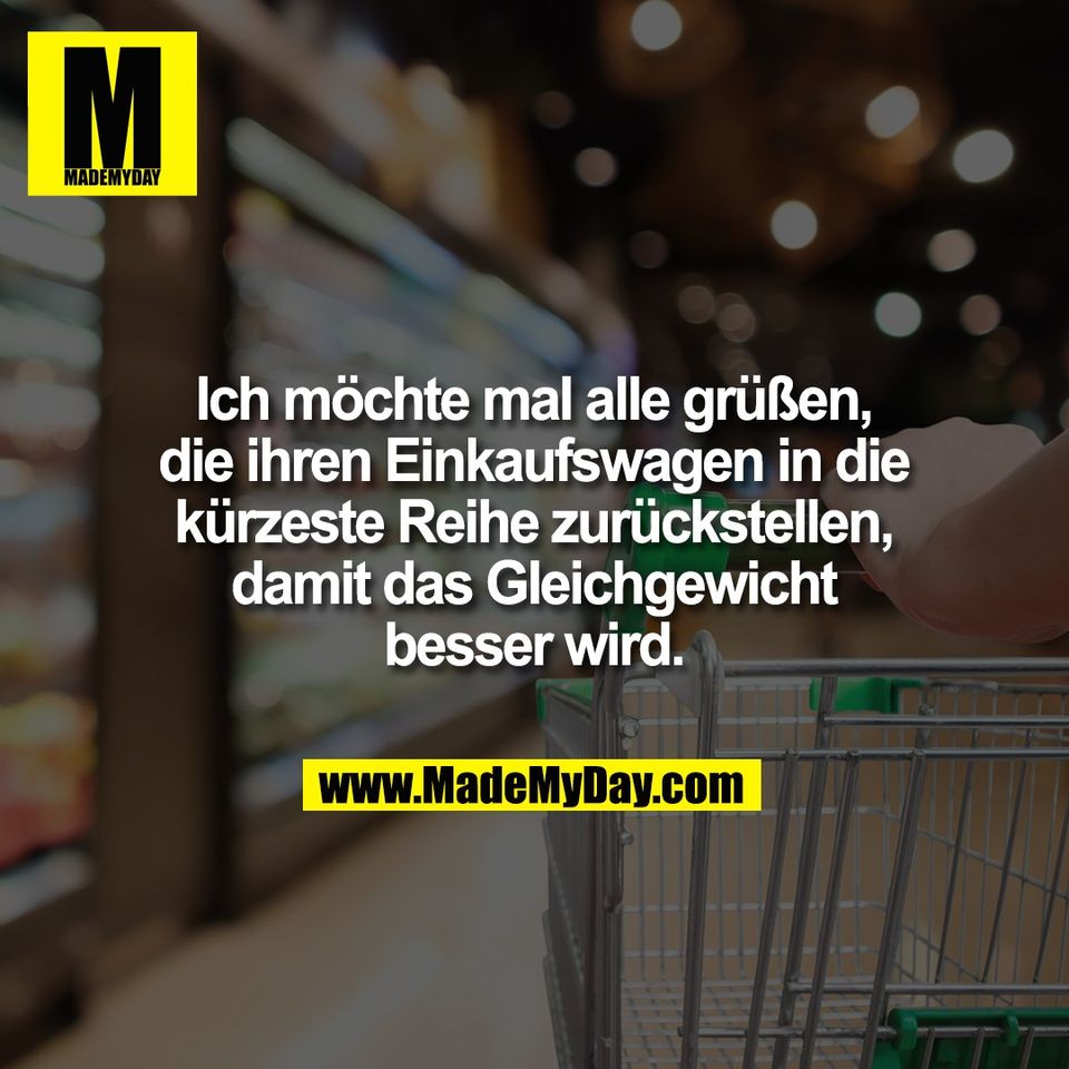 Ich möchte mal alle grüßen,<br />
die ihren Einkaufswagen in die<br />
kürzeste Reihe zurückstellen,<br />
damit das Gleichgewicht<br />
besser wird.