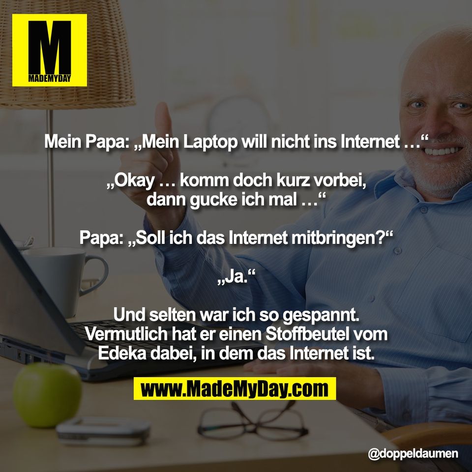 "Mein Papa: „Mein Laptop will nicht ins Internet …“<br />
<br />
„Okay … komm doch kurz vorbei,<br />
dann gucke ich mal …“<br />
<br />
Papa: „Soll ich das Internet mitbringen?“<br />
<br />
„Ja.“<br />
<br />
Und selten war ich so gespannt.<br />
Vermutlich hat er einen Stoffbeutel vom<br />
Edeka dabei, in dem das Internet ist."