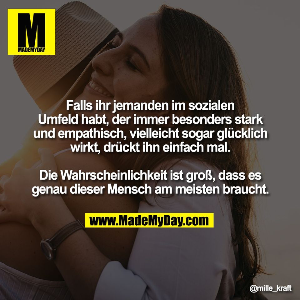 Falls ihr jemanden im sozialen<br />
Umfeld habt, der immer besonders stark<br />
und empathisch, vielleicht sogar glücklich<br />
wirkt, drückt ihn einfach mal.<br />
<br />
Die Wahrscheinlichkeit ist groß, dass es<br />
genau dieser Mensch am meisten braucht.