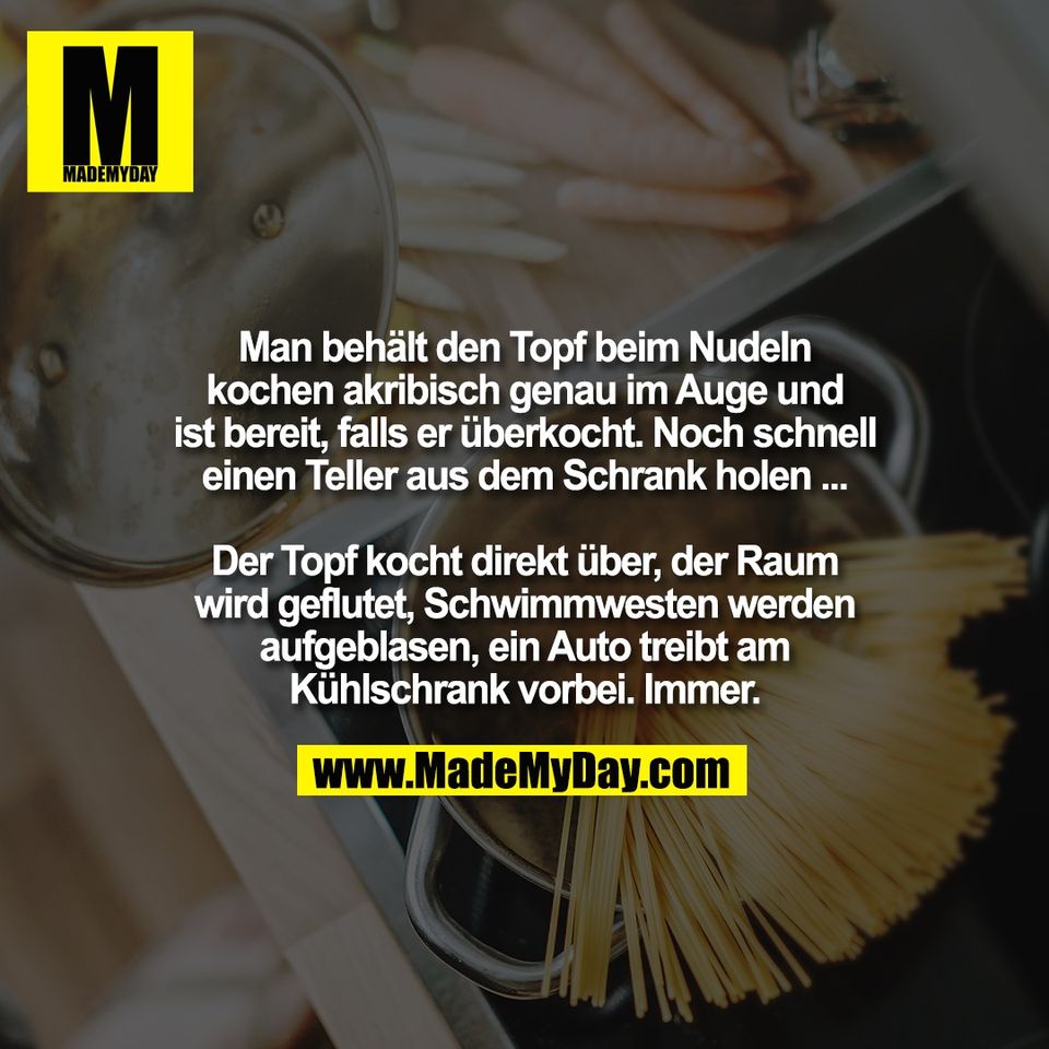 Man behält den Topf beim Nudeln<br />
kochen akribisch genau im Auge und<br />
ist bereit, falls er überkocht. Noch schnell<br />
einen Teller aus dem Schrank holen ...<br />
<br />
Der Topf kocht direkt über, der Raum<br />
wird geflutet, Schwimmwesten werden<br />
aufgeblasen, ein Auto treibt am<br />
Kühlschrank vorbei. Immer.