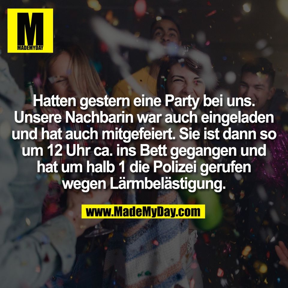 Hatten gestern eine Party bei uns.<br />
Unsere Nachbarin war auch eingeladen<br />
und hat auch mitgefeiert. Sie ist dann so<br />
um 12 Uhr ca. ins Bett gegangen und<br />
hat um halb 1 die Polizei gerufen<br />
wegen Lärmbelästigung.
