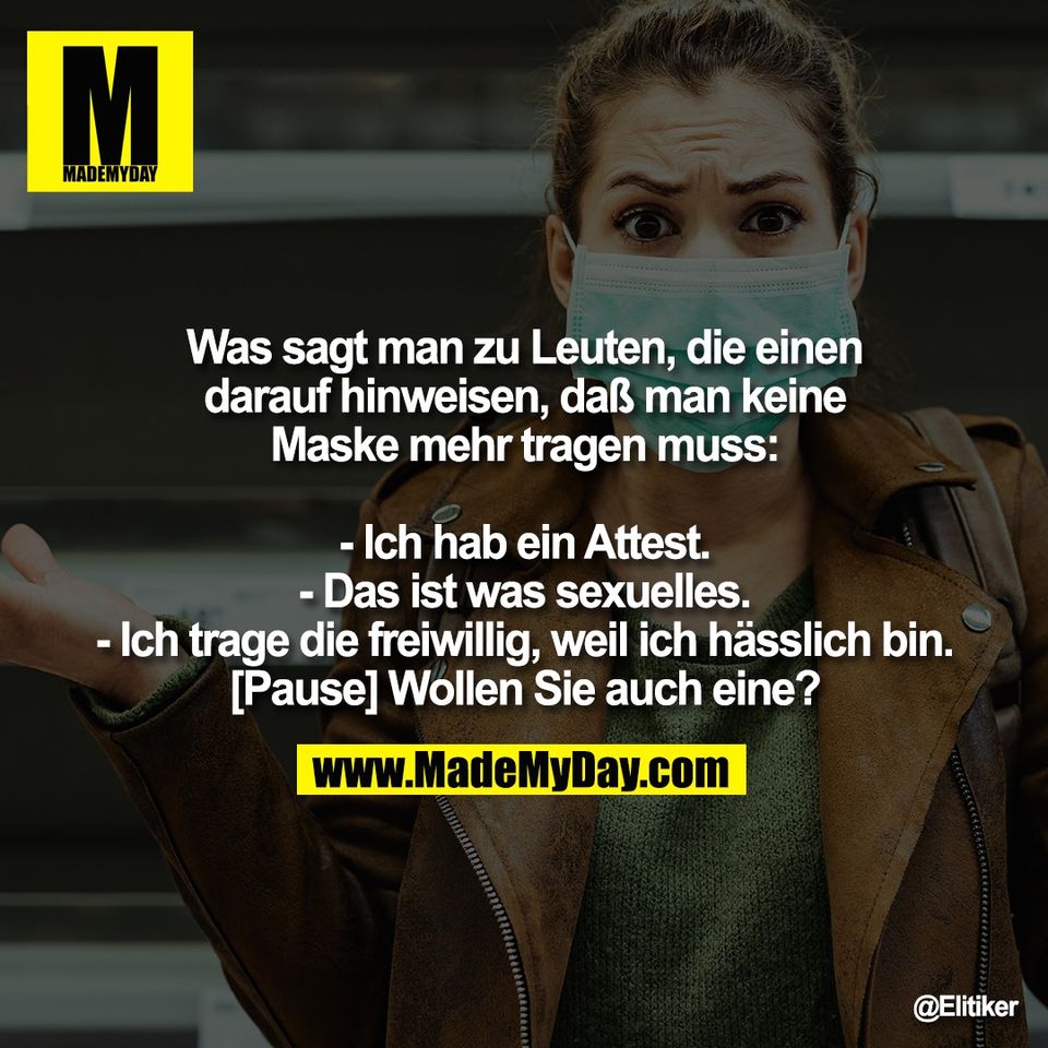 Was sagt man zu Leuten, die einen<br />
darauf hinweisen, daß man keine<br />
Maske mehr tragen muss:<br />
<br />
- Ich hab ein Attest.<br />
- Das ist was sexuelles.<br />
- Ich trage die freiwillig, weil ich hässlich bin.<br />
[Pause] Wollen Sie auch eine?