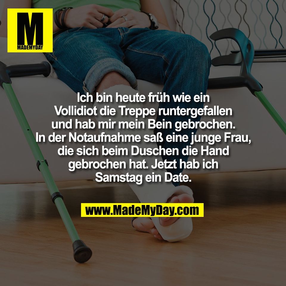 Ich bin heute früh wie ein<br />
Vollidiot die Treppe runtergefallen<br />
und hab mir mein Bein gebrochen.<br />
In der Notaufnahme saß eine junge Frau,<br />
die sich beim Duschen die Hand<br />
gebrochen hat. Jetzt hab ich<br />
Samstag ein Date.