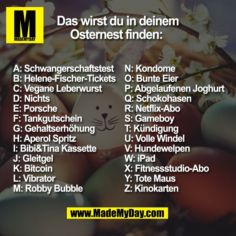 Das wirst du in deinem<br />
Osternest finden: <br />
A: Schwangerschaftstest <br />
B: Helene-Fischer-Tickets<br />
C: Vegane Leberwurst <br />
D: Nichts <br />
E: Porsche<br />
F: Tankgutschein <br />
G: Gehaltserhöhung<br />
H: Aperol Spritz<br />
I: Bibi&Tina Kassette<br />
J: Gleitgel <br />
K: Bitcoin<br />
L: Vibrator<br />
M: Robby Bubble <br />
N: Kondome <br />
O: Bunte Eier <br />
P: Abgelaufenen Joghurt<br />
Q: Schokohasen <br />
R: Netflix-Abo<br />
S: Gameboy<br />
T: Kündigung<br />
U: Volle Windel <br />
V: Hundewelpen <br />
W: iPad<br />
X: Fitnessstudio-Abo<br />
Y: Tote Maus<br />
Z: Kinokarten