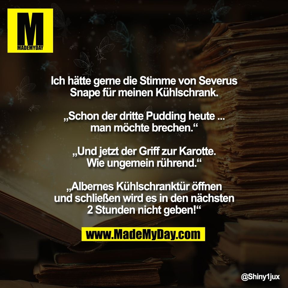 Ich hätte gerne die Stimme von Severus<br />
Snape für meinen Kühlschrank.<br />
<br />
„Schon der dritte Pudding heute ...<br />
man möchte brechen.“<br />
<br />
„Und jetzt der Griff zur Karotte.<br />
Wie ungemein rührend.“<br />
<br />
„Albernes Kühlschranktür öffnen<br />
und schließen wird es in den nächsten<br />
2 Stunden nicht geben!“