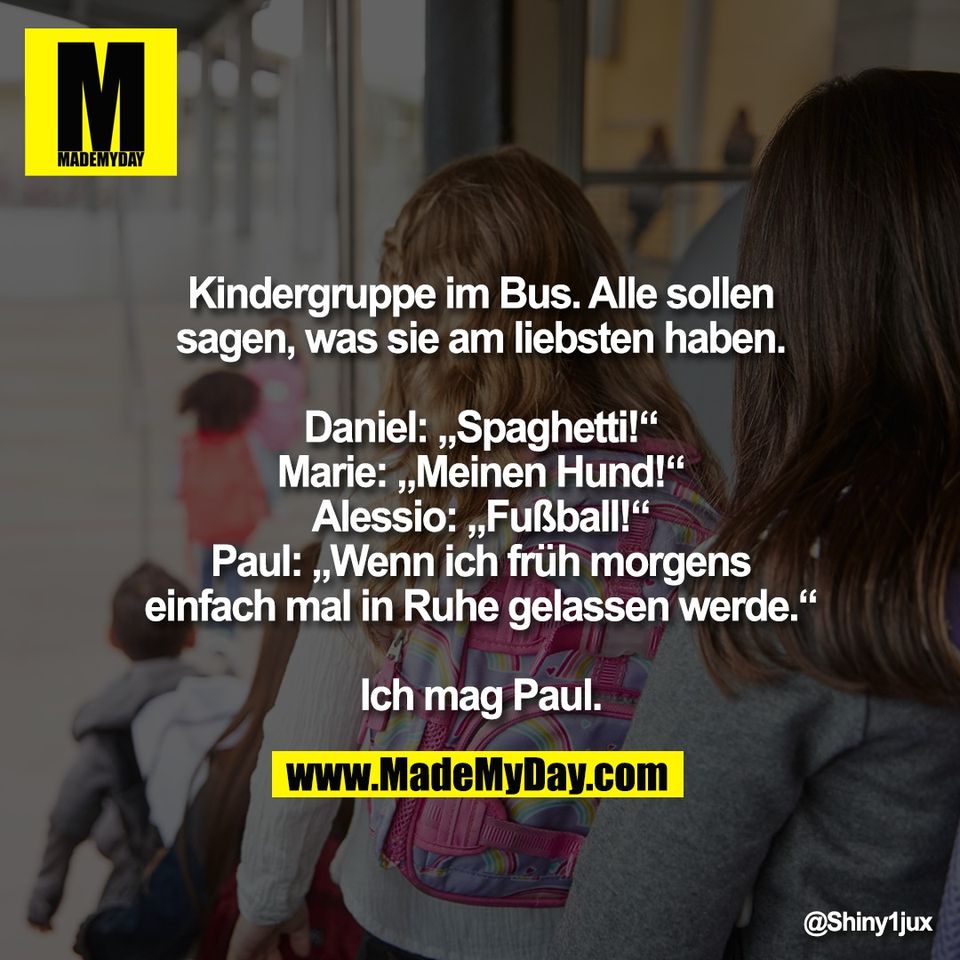 Kindergruppe im Bus. Alle sollen<br />
sagen, was sie am liebsten haben.<br />
<br />
Daniel: „Spaghetti!“<br />
Marie: „Meinen Hund!“<br />
Alessio: „Fußball!“<br />
Paul: „Wenn ich früh morgens<br />
einfach mal in Ruhe gelassen werde.“<br />
<br />
Ich mag Paul.