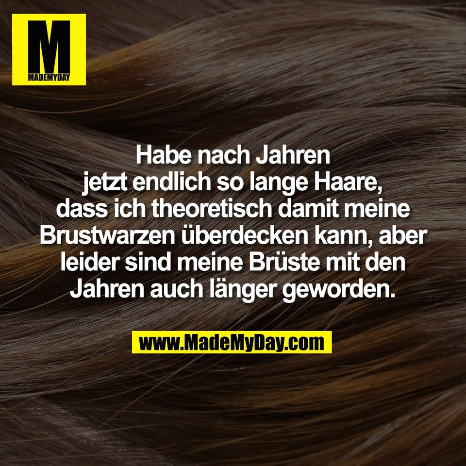 Habe nach Jahren<br />
jetzt endlich so lange Haare,<br />
dass ich theoretisch damit meine<br />
Brustwarzen überdecken kann, aber<br />
leider sind meine Brüste mit den<br />
Jahren auch länger geworden.
