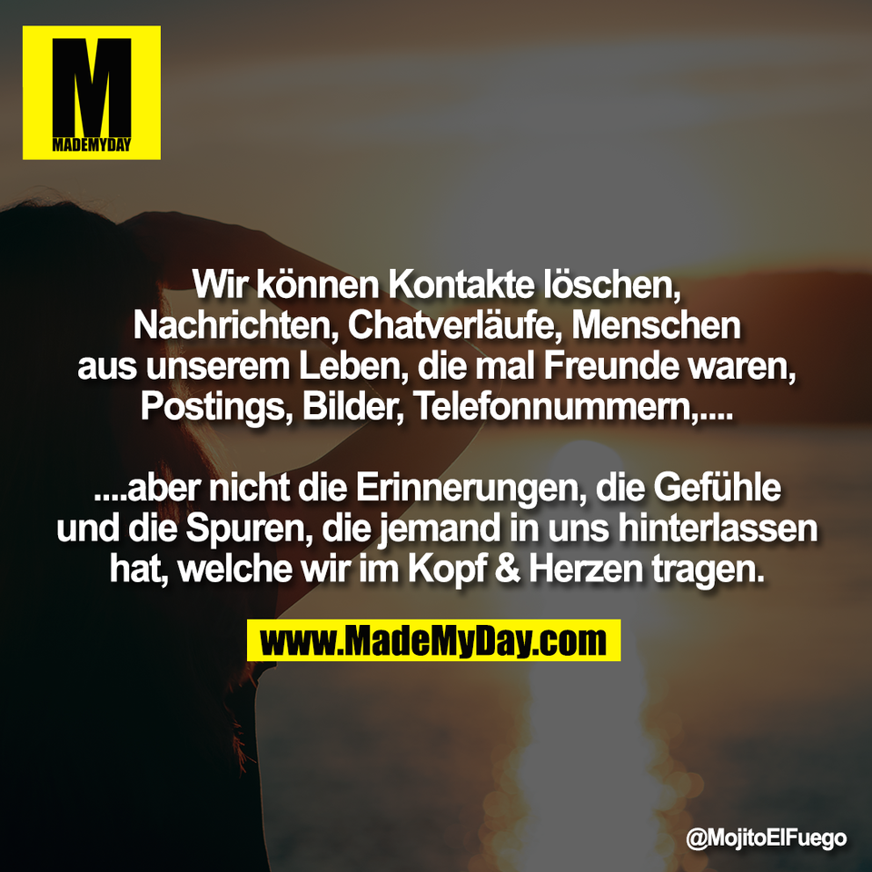 Wir können Kontakte löschen,<br />
Nachrichten, Chatverläufe, Menschen<br />
aus unserem Leben, die mal Freunde waren,<br />
Postings, Bilder, Telefonnummern,....<br />
<br />
....aber nicht die Erinnerungen, die Gefühle<br />
und die Spuren, die jemand in uns hinterlassen<br />
hat, welche wir im Kopf & Herzen tragen.