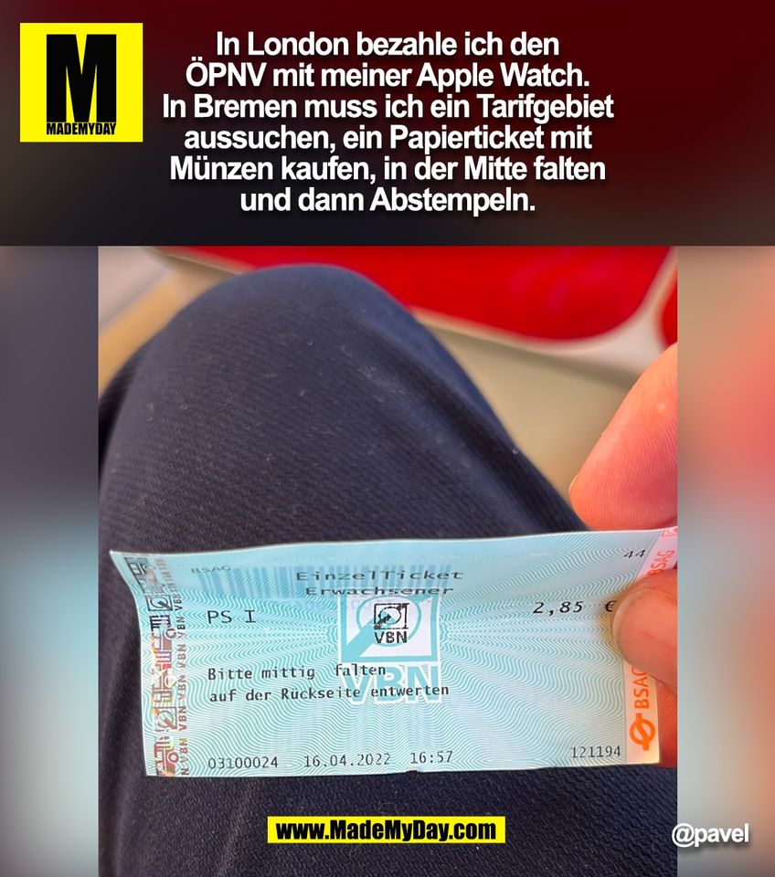 In London bezahle ich den ÖPNV mit meiner Apple Watch. In Bremen muss ich ein Tarifgebiet aussuchen, ein Papierticket mit Münzen kaufen, in der Mitte falten und dann Abstempeln.<br />
@pavel<br />
<br />
(BILD)