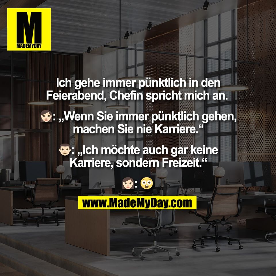 Ich gehe immer pünktlich in den <br />
Feierabend, Chefin spricht mich an. <br />
<br />
🤵‍♀️: „Wenn Sie immer pünktlich gehen, <br />
machen Sie nie Karriere.“ <br />
<br />
🙎‍♂️: „Ich möchte auch gar keine <br />
Karriere, sondern Freizeit.“ <br />
<br />
🤵‍♀️: 😮