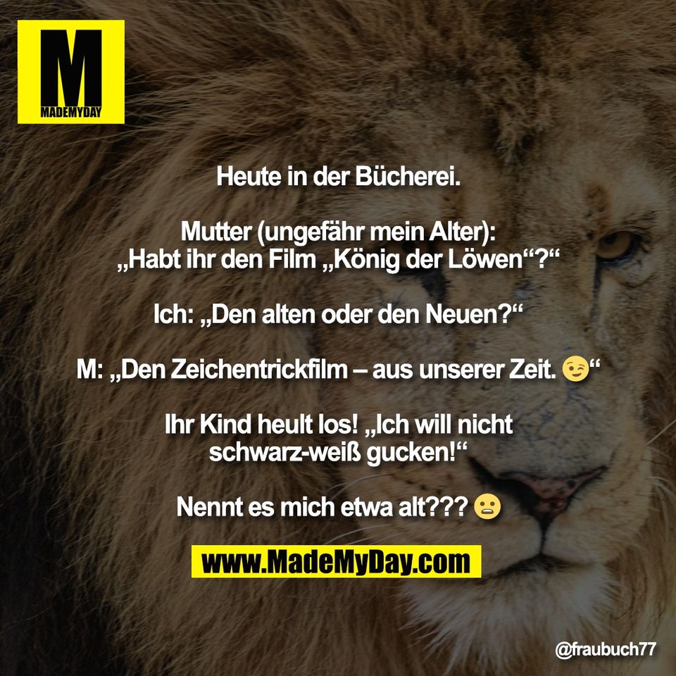 Heute in der Bücherei.<br />
<br />
Mutter (ungefähr mein Alter):<br />
„Habt ihr den Film „König der Löwen“?“<br />
<br />
Ich: „Den alten oder den Neuen?“<br />
<br />
M: „Den Zeichentrickfilm – aus unserer Zeit. 😉“<br />
<br />
Ihr Kind heult los! „Ich will nicht<br />
schwarz-weiß gucken!“<br />
<br />
Nennt es mich etwa alt??? 😦