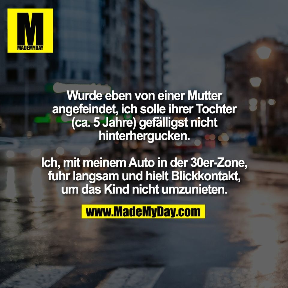 Wurde eben von einer Mutter<br />
angefeindet, ich solle ihrer Tochter<br />
(ca. 5 Jahre) gefälligst nicht<br />
hinterhergucken.<br />
<br />
Ich, mit meinem Auto in der 30er-Zone,<br />
fuhr langsam und hielt Blickkontakt,<br />
um das Kind nicht umzunieten.