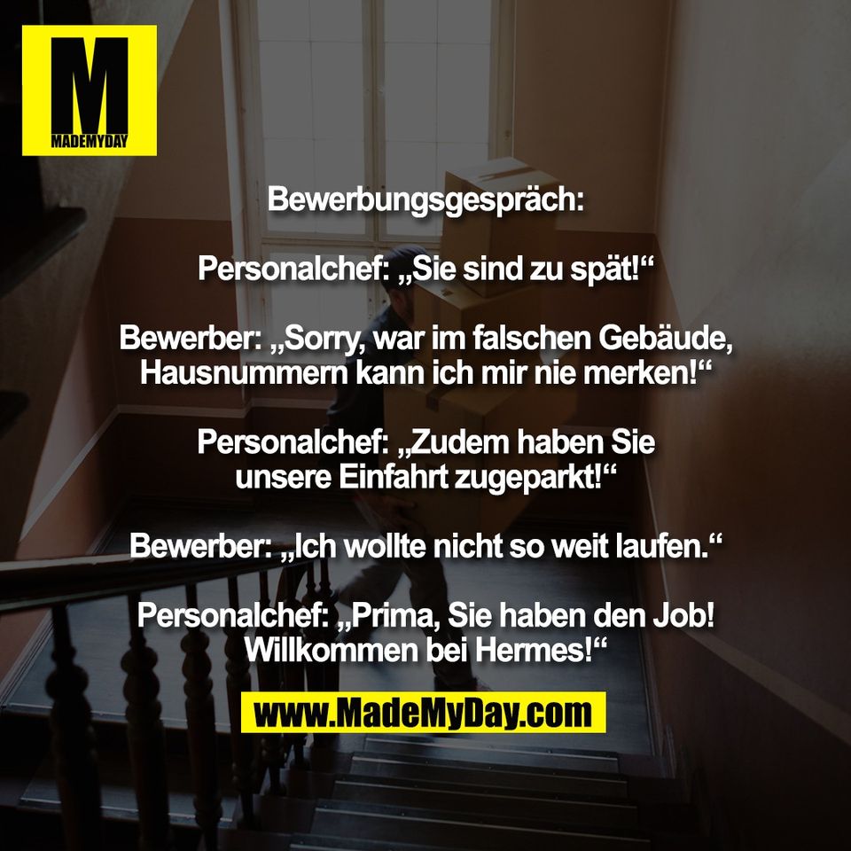 Bewerbungsgespräch:<br />
<br />
Personalchef: „Sie sind zu spät!“<br />
<br />
Bewerber: „Sorry, war im falschen Gebäude,<br />
Hausnummern kann ich mir nie merken!“<br />
<br />
Personalchef: „Zudem haben Sie<br />
unsere Einfahrt zugeparkt!“<br />
<br />
Bewerber: „Ich wollte nicht so weit laufen.“<br />
<br />
Personalchef: „Prima, Sie haben den Job!<br />
Willkommen bei Hermes!“