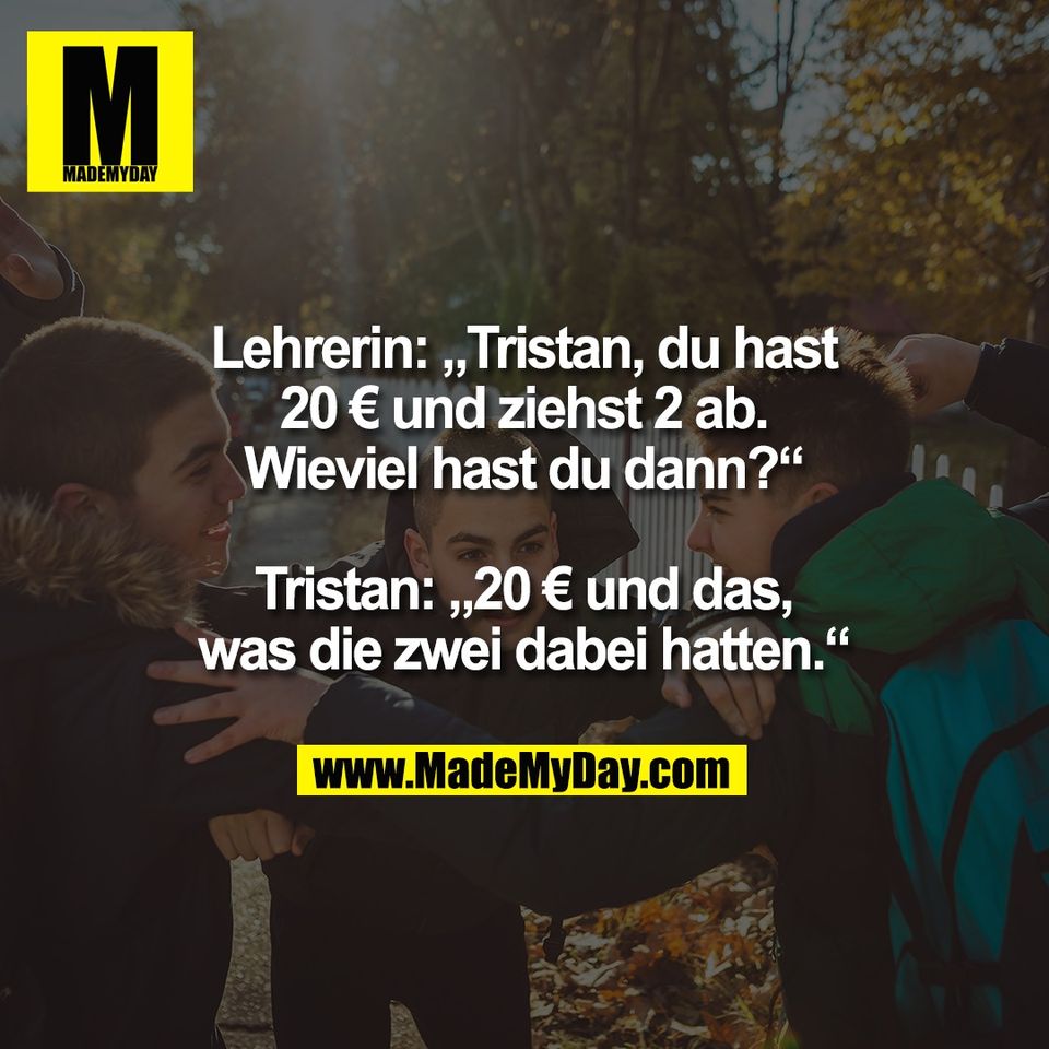 Lehrerin: „Tristan, du hast<br />
20 € und ziehst 2 ab.<br />
Wieviel hast du dann?“<br />
<br />
Tristan: „20 € und das,<br />
was die zwei dabei hatten.“