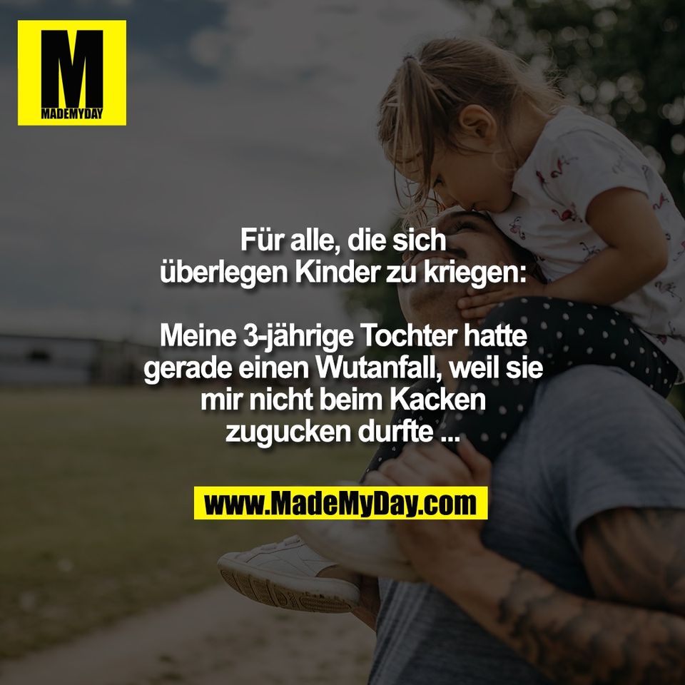 Für alle, die sich<br />
überlegen Kinder zu kriegen:<br />
<br />
Meine 3-jährige Tochter hatte<br />
gerade einen Wutanfall, weil sie<br />
mir nicht beim Kacken<br />
zugucken durfte ...