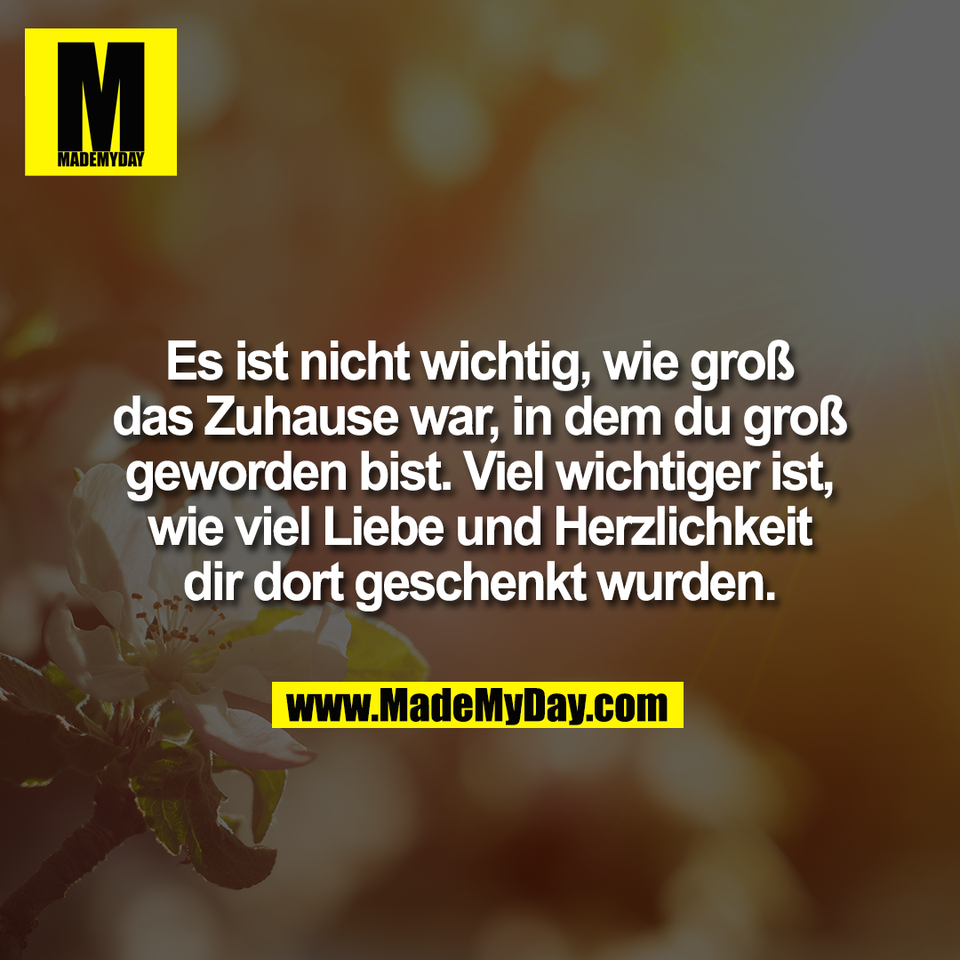 Es ist nicht wichtig, wie groß<br />
das Zuhause war, in dem du groß<br />
geworden bist. Viel wichtiger ist,<br />
wie viel Liebe und Herzlichkeit<br />
dir dort geschenkt wurden.