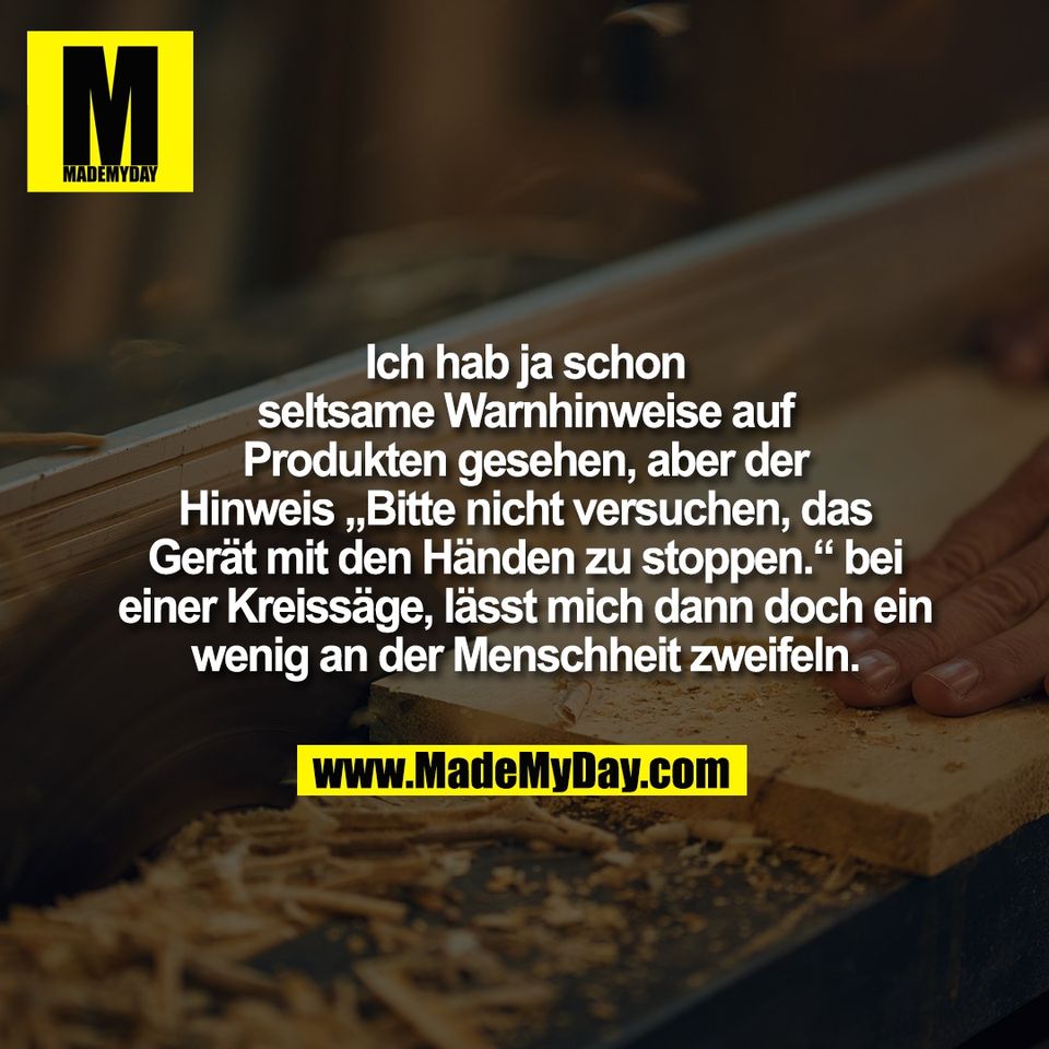 Ich hab ja schon<br />
seltsame Warnhinweise auf<br />
Produkten gesehen, aber der<br />
Hinweis „Bitte nicht versuchen, das<br />
Gerät mit den Händen zu stoppen.“ bei<br />
einer Kreissäge, lässt mich dann doch ein<br />
wenig an der Menschheit zweifeln.