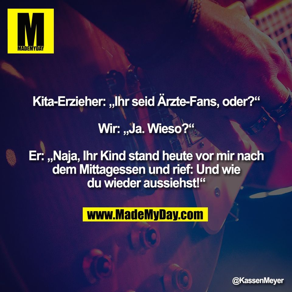 Kita-Erzieher: „Ihr seid Ärzte-Fans, oder?“<br />
<br />
Wir: „Ja. Wieso?“<br />
<br />
Er: „Naja, Ihr Kind stand heute vor mir nach<br />
dem Mittagessen und rief: Und wie<br />
du wieder aussiehst!“