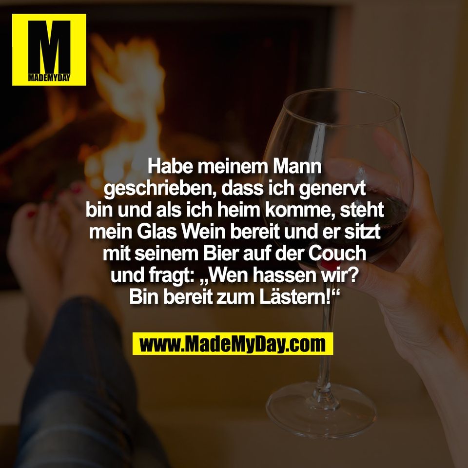 Habe meinem Mann<br />
geschrieben, dass ich genervt<br />
bin und als ich heim komme, steht<br />
mein Glas Wein bereit und er sitzt<br />
mit seinem Bier auf der Couch<br />
und fragt: „Wen hassen wir?<br />
Bin bereit zum Lästern!“