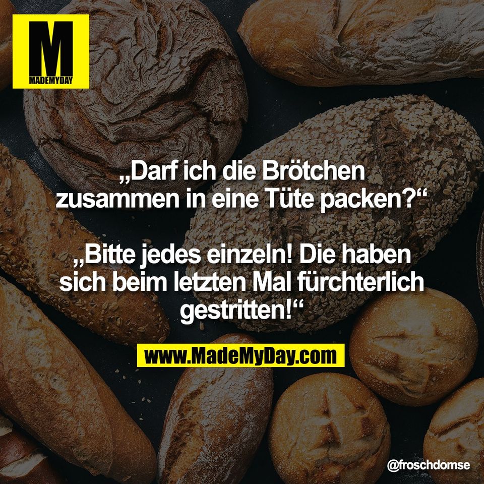 „Darf ich die Brötchen<br />
zusammen in eine Tüte packen?“<br />
<br />
„Bitte jedes einzeln! Die haben<br />
sich beim letzten Mal fürchterlich<br />
gestritten!“