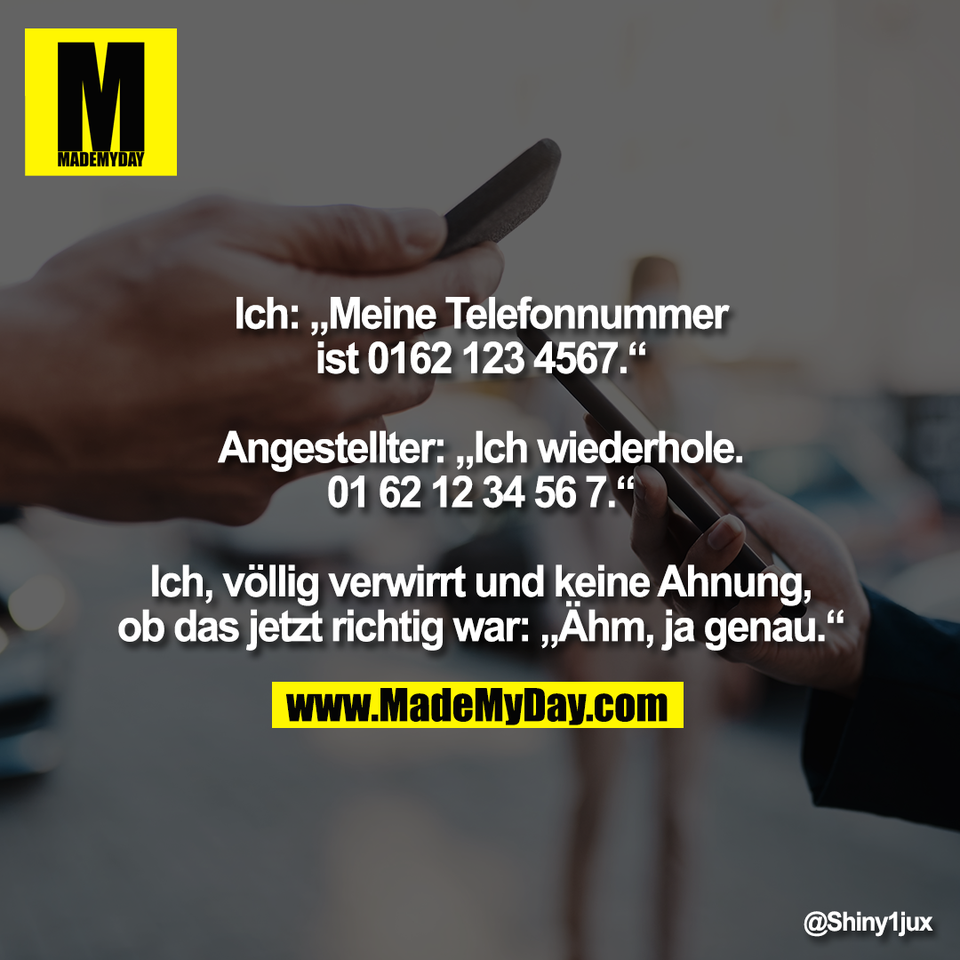 Ich: „Meine Telefonnummer<br />
ist 0162 123 4567.“<br />
<br />
Angestellter: „Ich wiederhole.<br />
01 62 12 34 56 7.“<br />
<br />
Ich, völlig verwirrt und keine Ahnung,<br />
ob das jetzt richtig war: „Ähm, ja genau.“