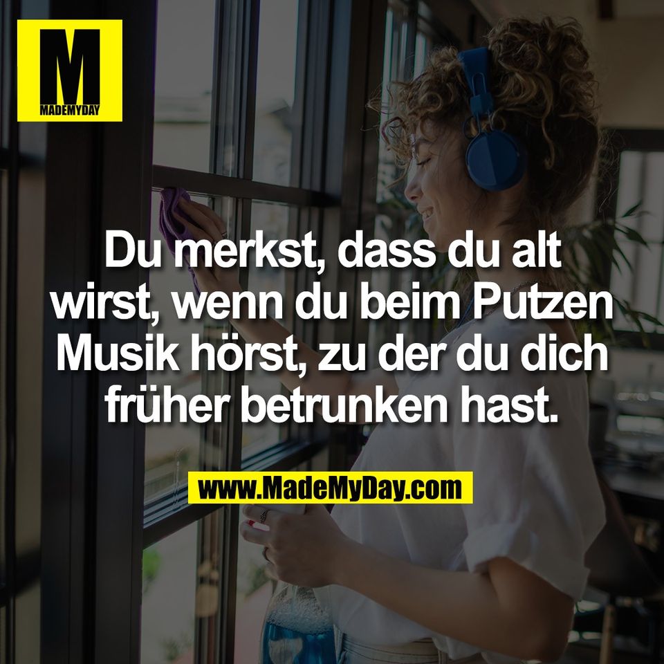 Du merkst, dass du alt<br />
wirst, wenn du beim Putzen<br />
Musik hörst, zu der du dich<br />
früher betrunken hast.