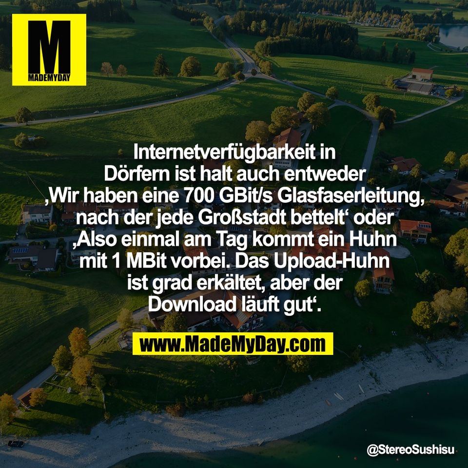 Internetverfügbarkeit in<br />
Dörfern ist halt auch entweder<br />
‚Wir haben eine 700 GBit/s Glasfaserleitung,<br />
nach der jede Großstadt bettelt‘ oder<br />
‚Also einmal am Tag kommt ein Huhn<br />
mit 1 MBit vorbei. Das Upload-Huhn<br />
ist grad erkältet, aber der<br />
Download läuft gut‘.