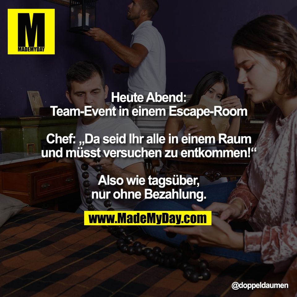 Heute Abend:<br />
Team-Event in einem Escape-Room<br />
<br />
Chef: „Da seid Ihr alle in einem Raum<br />
und müsst versuchen zu entkommen!“<br />
<br />
Also wie tagsüber,<br />
nur ohne Bezahlung.