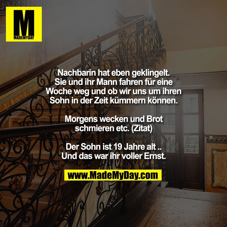 Nachbarin hat eben geklingelt.<br />
Sie und ihr Mann fahren für eine<br />
Woche weg und ob wir uns um ihren<br />
Sohn in der Zeit kümmern können.<br />
<br />
Morgens wecken und Brot<br />
schmieren etc. (Zitat)<br />
<br />
Der Sohn ist 19 Jahre alt ..<br />
Und das war ihr voller Ernst.