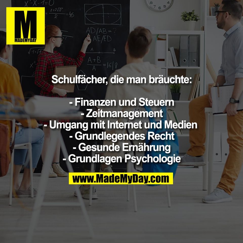 Schulfächer, die man bräuchte:<br />
<br />
- Finanzen und Steuern<br />
- Zeitmanagement<br />
- Umgang mit Internet und Medien <br />
- Grundlegendes Recht<br />
- Gesunde Ernährung<br />
- Grundlagen Psychologie