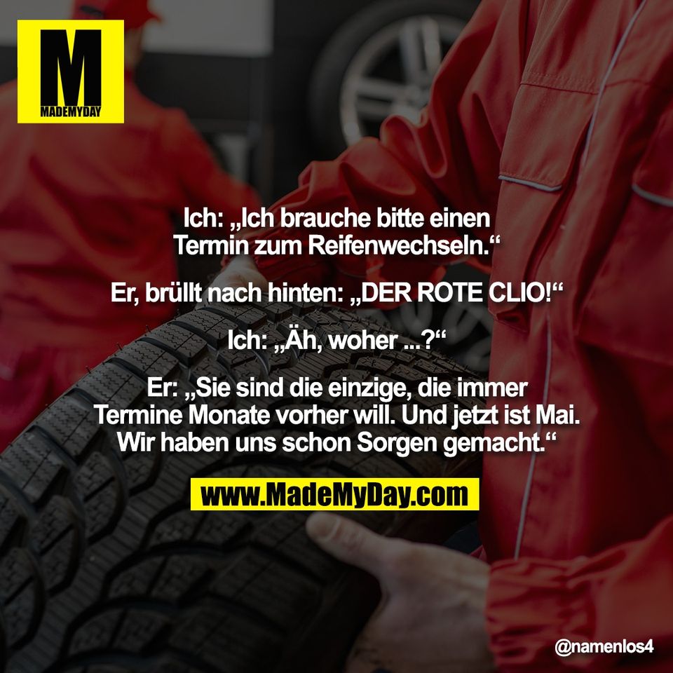 Ich: „Ich brauche bitte einen<br />
Termin zum Reifenwechseln.“<br />
<br />
Er, brüllt nach hinten: „DER ROTE CLIO!“<br />
<br />
Ich: „Äh, woher ...?“<br />
<br />
Er: „Sie sind die einzige, die immer<br />
Termine Monate vorher will. Und jetzt ist Mai.<br />
Wir haben uns schon Sorgen gemacht.“