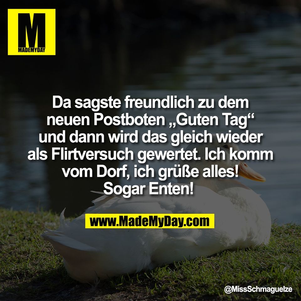 Da sagste freundlich zu dem<br />
neuen Postboten „Guten Tag“<br />
und dann wird das gleich wieder<br />
als Flirtversuch gewertet. Ich komm<br />
vom Dorf, ich grüße alles!<br />
Sogar Enten!