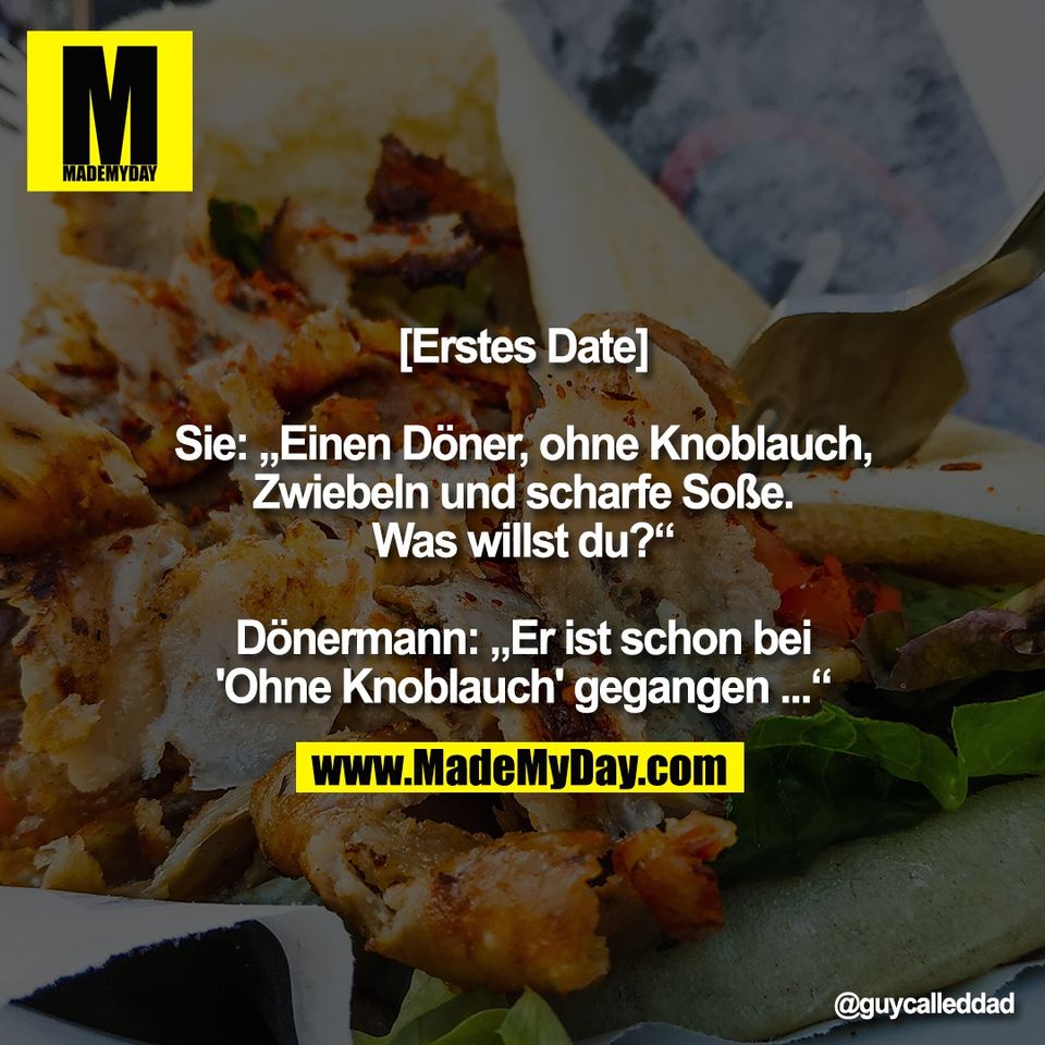 [Erstes Date]<br />
<br />
Sie: „Einen Döner, ohne Knoblauch,<br />
Zwiebeln und scharfe Soße.<br />
Was willst du?“<br />
<br />
Dönermann: „Er ist schon bei<br />
'Ohne Knoblauch' gegangen ...“