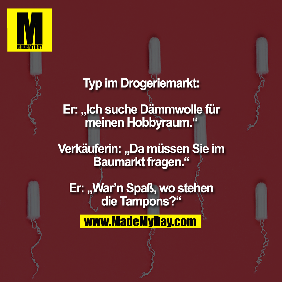 Typ im Drogeriemarkt:<br />
<br />
Er: „Ich suche Dämmwolle für<br />
meinen Hobbyraum.“<br />
<br />
Verkäuferin: „Da müssen Sie im<br />
Baumarkt fragen.“<br />
<br />
Er: „War’n Spaß, wo stehen<br />
die Tampons?“