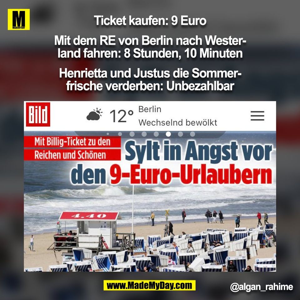 Ticket kaufen: 9 Euro<br />
<br />
Mit dem RE von Berlin nach Wester-<br />
land fahren: 8 Stunden, 10 Minuten<br />
<br />
Henrietta und Justus die Sommer-<br />
frische verderben: Unbezahlbar<br />
@algan_rahime<br />
(BILD)