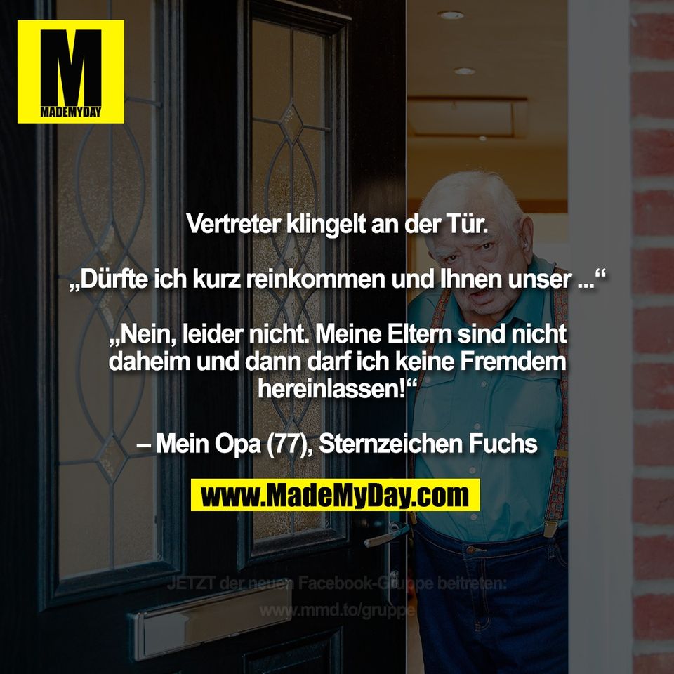 Vertreter klingelt an der Tür.<br />
<br />
„Dürfte ich kurz reinkommen und Ihnen unser ...“<br />
<br />
„Nein, leider nicht. Meine Eltern sind nicht<br />
daheim und dann darf ich keine Fremdem<br />
hereinlassen!“<br />
<br />
– Mein Opa (77), Sternzeichen Fuchs