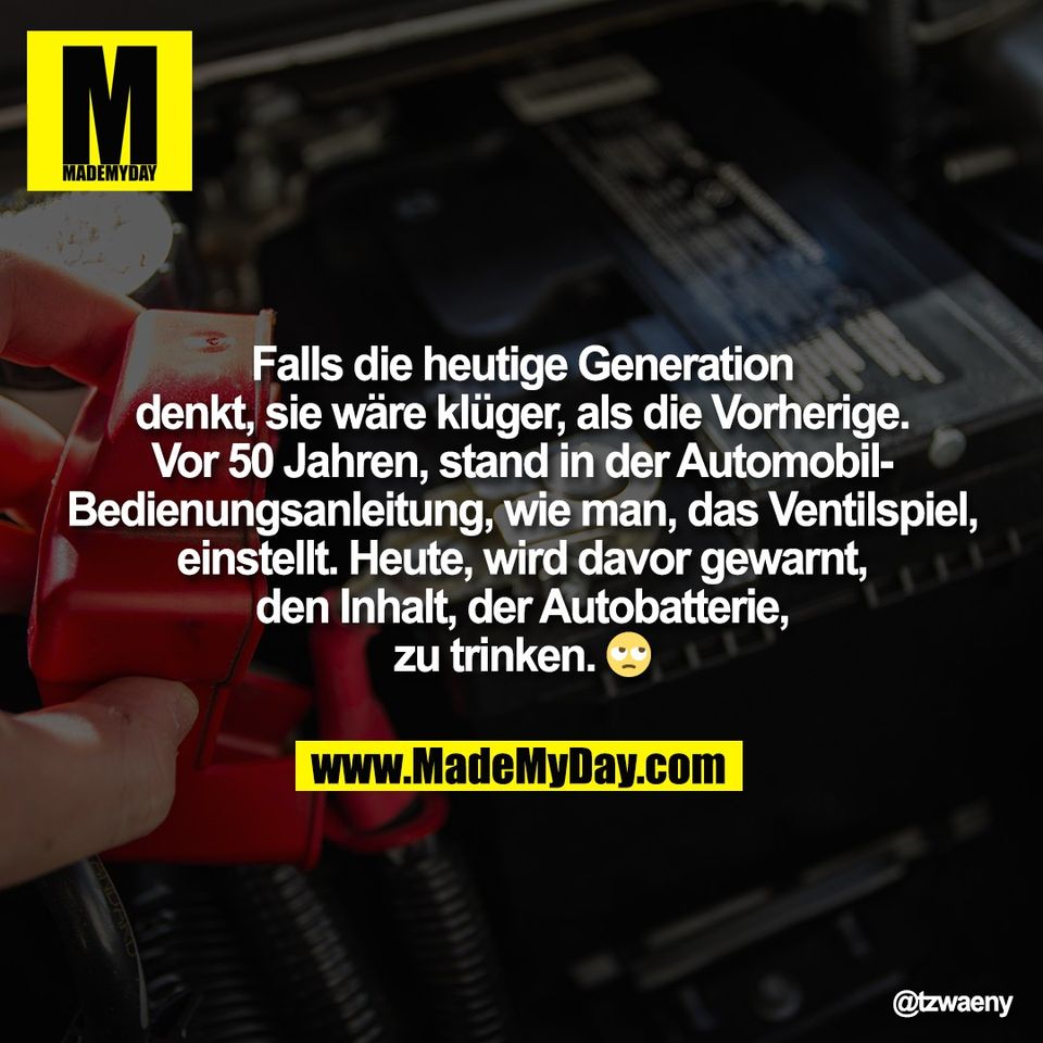 Falls die heutige Generation<br />
denkt, sie wäre klüger, als die Vorherige.<br />
Vor 50 Jahren, stand in der Automobil-<br />
Bedienungsanleitung, wie man, das Ventilspiel,<br />
einstellt. Heute, wird davor gewarnt,<br />
den Inhalt, der Autobatterie,<br />
zu trinken. 🙄