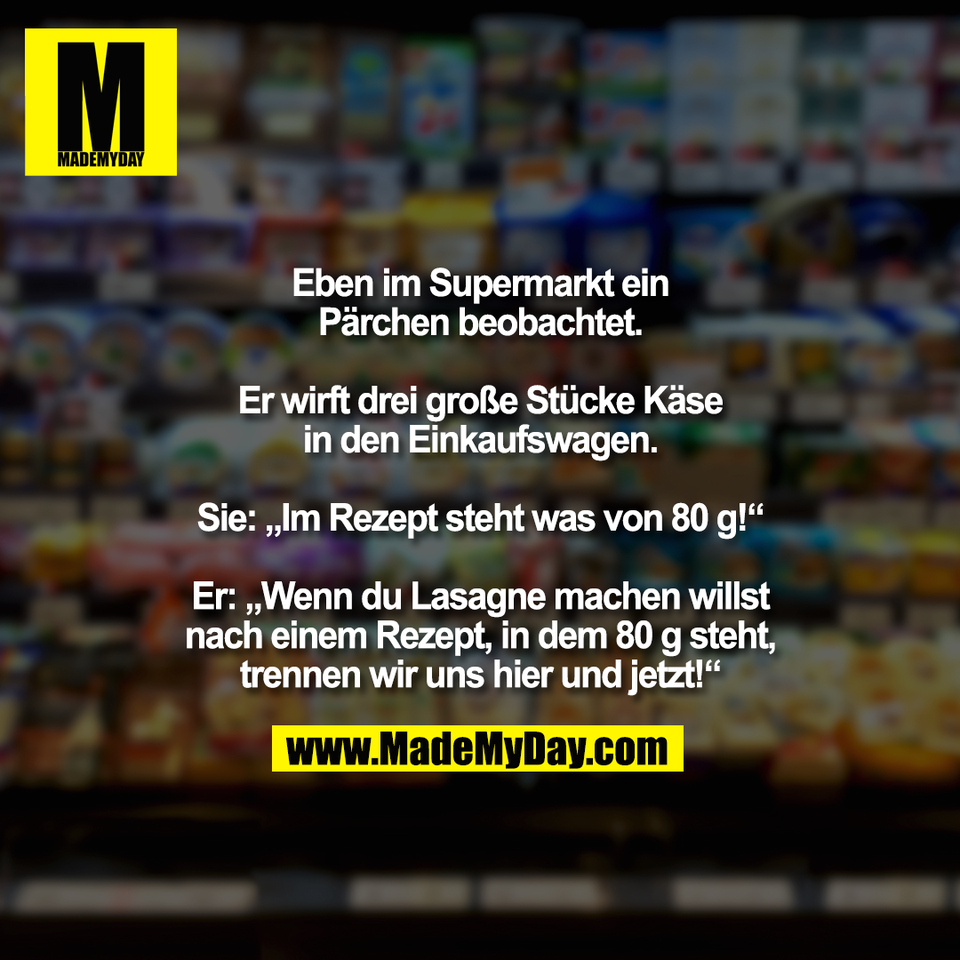 Eben im Supermarkt ein<br />
Pärchen beobachtet.<br />
<br />
Er wirft drei große Stücke Käse<br />
in den Einkaufswagen.<br />
<br />
Sie: „Im Rezept steht was von 80 g!“<br />
<br />
Er: „Wenn du Lasagne machen willst<br />
nach einem Rezept, in dem 80 g steht,<br />
trennen wir uns hier und jetzt!“