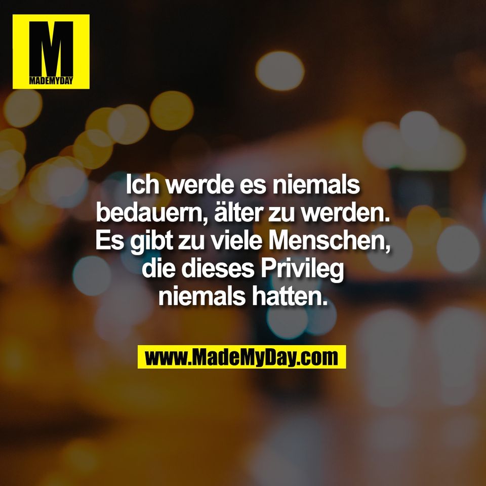 Ich werde es niemals<br />
bedauern, älter zu werden.<br />
Es gibt zu viele Menschen,<br />
die dieses Privileg<br />
niemals hatten.